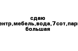 сдаю дом,центр,мебель,вода,7сот,парковка большая